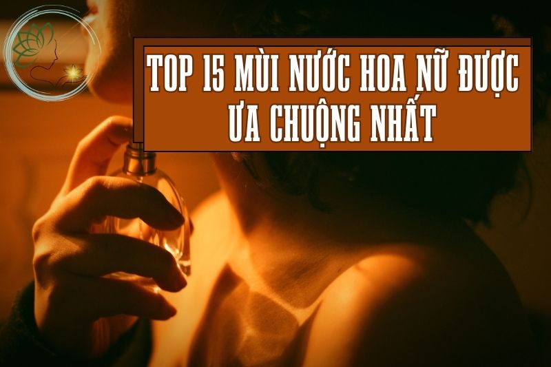 Top 15 Mùi Nước Hoa Nữ Được Ưa Chuộng Nhất, Cách Xịt Nước Hoa Đúng Chuẩn